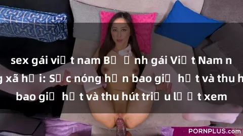 sex gái việt nam Bộ ảnh gái Việt Nam nude gây sốt mạng xã hội: Sắc nóng hơn bao giờ hết và thu hút triệu lượt xem