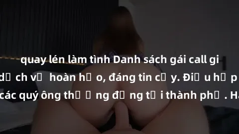 quay lén làm tình Danh sách gái call girl vip chất lượng, dịch vụ hoàn hảo, đáng tin cậy. Điều hấp dẫn cho các quý ông thượng đẳng tại thành phố. Hãy nhấc máy và đặt lịch ngay!