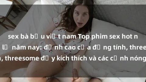 sex bà bầu việt nam Top phim sex hot nhất không thể bỏ lỡ năm nay: đỉnh cao của đồng tính, threesome đầy kích thích và các cảnh nóng đang gây sốt!