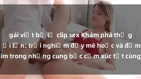 gái việt bị lộ clip sex Khám phá thế giới mới với sex người lớn: trải nghiệm đầy mê hoặc và đắm chìm trong những cung bậc cảm xúc tột cùng, hứng khởi và cuốn hút.