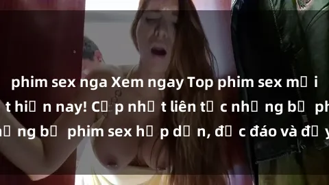 phim sex nga Xem ngay Top phim sex mới nhất đang hot nhất hiện nay! Cập nhật liên tục những bộ phim sex hấp dẫn, độc đáo và đầy kích thích.