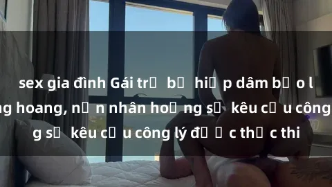 sex gia đình Gái trẻ bị hiếp dâm bạo lực trong khu rừng hoang, nạn nhân hoảng sợ kêu cầu công lý được thực thi