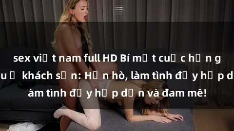 sex việt nam full HD Bí mật cuộc hẹn gái Việt lần đầu ở khách sạn: Hẹn hò, làm tình đầy hấp dẫn và đam mê!