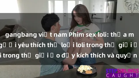 gangbang việt nam Phim sex loli: thỏa mãn đam mê của người yêu thích thể loại loli trong thế giới ảo đầy kích thích và quyến rũ.