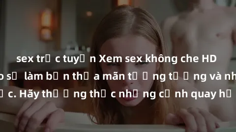 sex trực tuyến Xem sex không che HD miễn phí đảm bảo sẽ làm bạn thỏa mãn tưởng tượng và nhu cầu tình dục. Hãy thưởng thức những cảnh quay hấp dẫn và mãnh liệt ngay bây giờ!