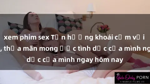 xem phim sex Tận hưởng khoái cảm với gái xinh sex, thỏa mãn mong ước tình dục của mình ngay hôm nay