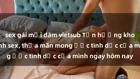 sex gái mại dâm vietsub Tận hưởng khoái cảm với gái xinh sex, thỏa mãn mong ước tình dục của mình ngay hôm nay