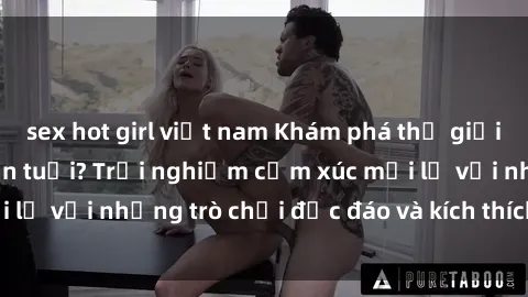 sex hot girl việt nam Khám phá thế giới sex trực tuyến: Hơn tuổi? Trải nghiệm cảm xúc mới lạ với những trò chơi độc đáo và kích thích người lớn