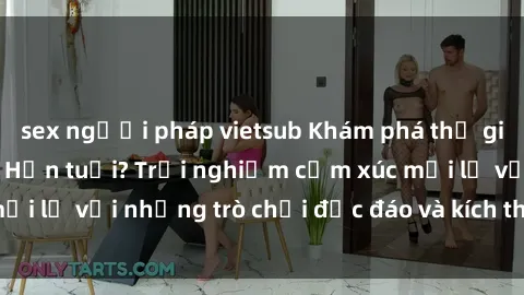 sex người pháp vietsub Khám phá thế giới sex trực tuyến: Hơn tuổi? Trải nghiệm cảm xúc mới lạ với những trò chơi độc đáo và kích thích người lớn