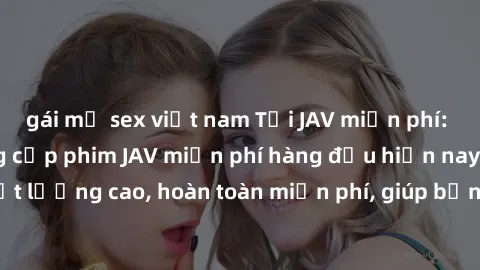 gái mỹ sex việt nam Tải JAV miễn phí: Các trang web cung cấp phim JAV miễn phí hàng đầu hiện nay. Các tác phẩm chất lượng cao, hoàn toàn miễn phí, giúp bạn thỏa mãn niềm đam mê mà không tốn kém.