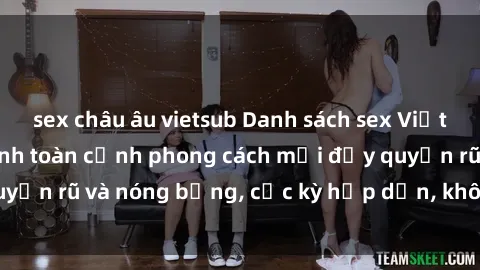 sex châu âu vietsub Danh sách sex Việt Nam không che - Ảnh toàn cảnh phong cách mới đầy quyến rũ và nóng bỏng, cực kỳ hấp dẫn, không thể bỏ qua!