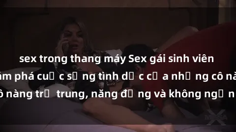 sex trong thang máy Sex gái sinh viên hot nhất: Cùng khám phá cuộc sống tình dục của những cô nàng trẻ trung, năng động và không ngần ngại thử nghiệm!