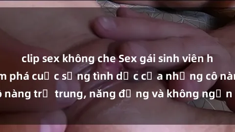 clip sex không che Sex gái sinh viên hot nhất: Cùng khám phá cuộc sống tình dục của những cô nàng trẻ trung, năng động và không ngần ngại thử nghiệm!