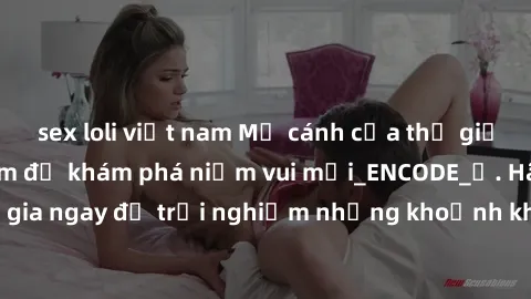 sex loli việt nam Mở cánh cửa thế giới sex MILF Việt Nam để khám phá niềm vui mới_ENCODE_. Hãy tham gia ngay để trải nghiệm những khoảnh khắc đầy kích thích và đam mê.