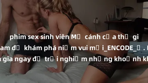phim sex sinh viên Mở cánh cửa thế giới sex MILF Việt Nam để khám phá niềm vui mới_ENCODE_. Hãy tham gia ngay để trải nghiệm những khoảnh khắc đầy kích thích và đam mê.