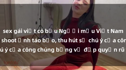 sex gái việt có bầu Người mẫu Việt Nam gây sốt với loạt shoot ảnh táo bạo, thu hút sự chú ý của công chúng bằng vẻ đẹp quyến rũ và gợi cảm.