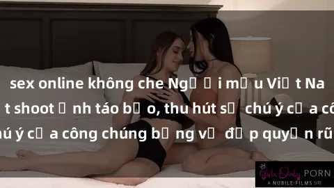 sex online không che Người mẫu Việt Nam gây sốt với loạt shoot ảnh táo bạo, thu hút sự chú ý của công chúng bằng vẻ đẹp quyến rũ và gợi cảm.