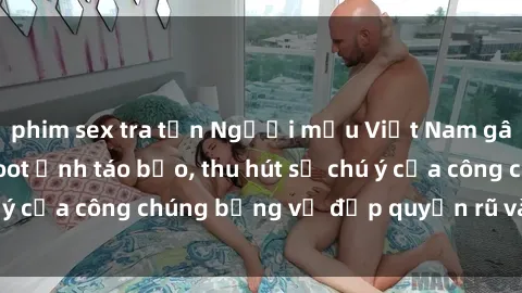 phim sex tra tấn Người mẫu Việt Nam gây sốt với loạt shoot ảnh táo bạo, thu hút sự chú ý của công chúng bằng vẻ đẹp quyến rũ và gợi cảm.