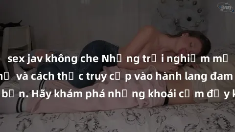 sex jav không che Những trải nghiệm mới lạ với sex tập thể và cách thức truy cập vào hành lang đam mê của bạn. Hãy khám phá những khoái cảm đầy kích thích với tập thể hấp dẫn!