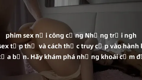 phim sex nơi công cộng Những trải nghiệm mới lạ với sex tập thể và cách thức truy cập vào hành lang đam mê của bạn. Hãy khám phá những khoái cảm đầy kích thích với tập thể hấp dẫn!
