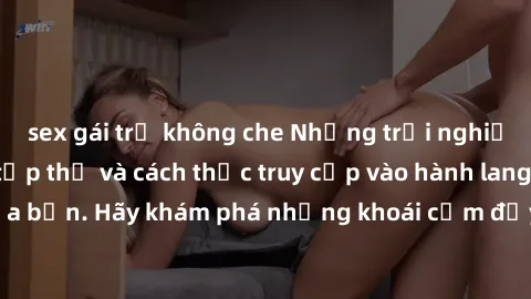 sex gái trẻ không che Những trải nghiệm mới lạ với sex tập thể và cách thức truy cập vào hành lang đam mê của bạn. Hãy khám phá những khoái cảm đầy kích thích với tập thể hấp dẫn!