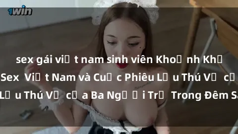 sex gái việt nam sinh viên Khoảnh Khắc Đầy Kịch Tính: Sex  Việt Nam và Cuộc Phiêu Lưu Thú Vị của Ba Người Trẻ Trong Đêm Say Đắm