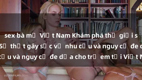 sex bà mẹ Việt Nam Khám phá thế giới sex loli Việt Nam: Sự thật gây sốc về nhu cầu và nguy cơ đe dọa cho trẻ em tại Việt Nam