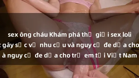 sex ông cháu Khám phá thế giới sex loli Việt Nam: Sự thật gây sốc về nhu cầu và nguy cơ đe dọa cho trẻ em tại Việt Nam