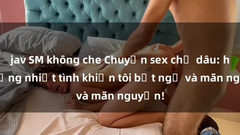 jav SM không che Chuyện sex chị dâu: hành động nhiệt tình khiến tôi bất ngờ và mãn nguyện!