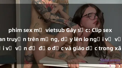 phim sex mỹ vietsub Gây sốc: Clip sex mẹ con Việt Nam lan truyền trên mạng, dấy lên lo ngại về vấn đề đạo đức và giáo dục trong xã hội hiện nay.