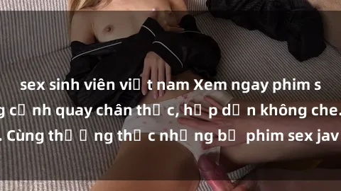 sex sinh viên việt nam Xem ngay phim sex jav HD với những cảnh quay chân thực, hấp dẫn không che. Cùng thưởng thức những bộ phim sex jav HD hot nhất hiện nay!