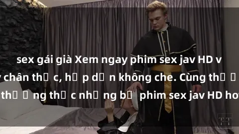 sex gái già Xem ngay phim sex jav HD với những cảnh quay chân thực, hấp dẫn không che. Cùng thưởng thức những bộ phim sex jav HD hot nhất hiện nay!